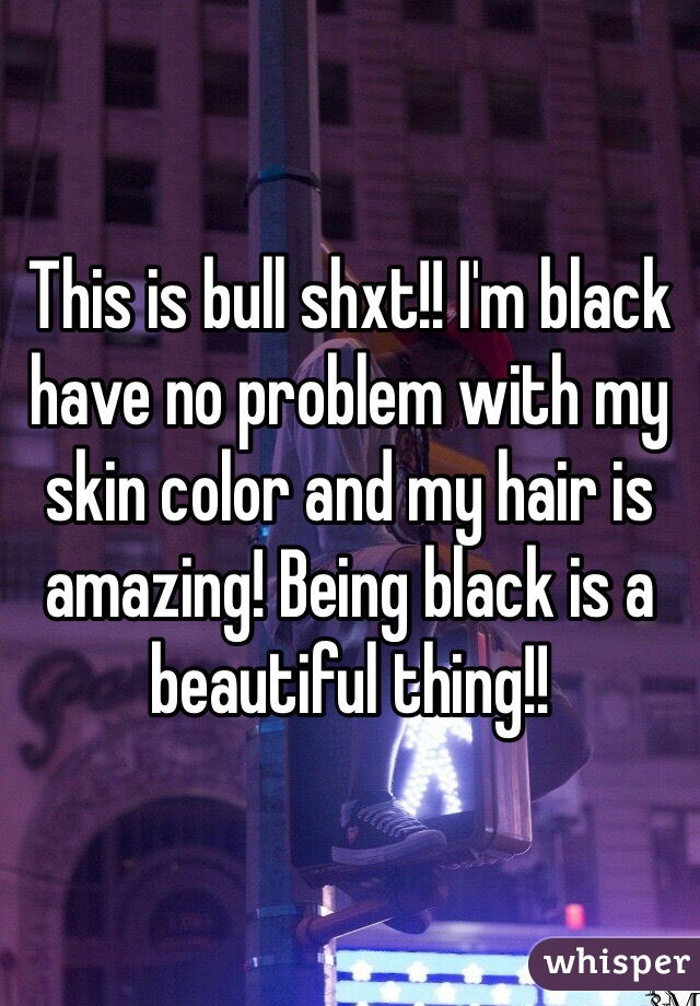 This is bull shxt!! I'm black have no problem with my skin color and my hair is amazing! Being black is a beautiful thing!! 