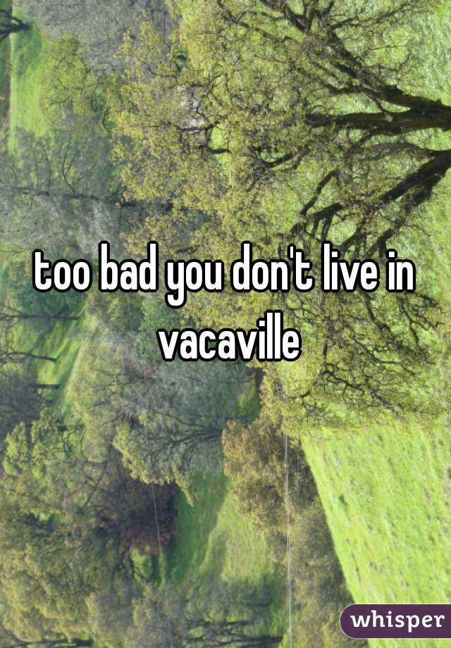 too bad you don't live in vacaville
