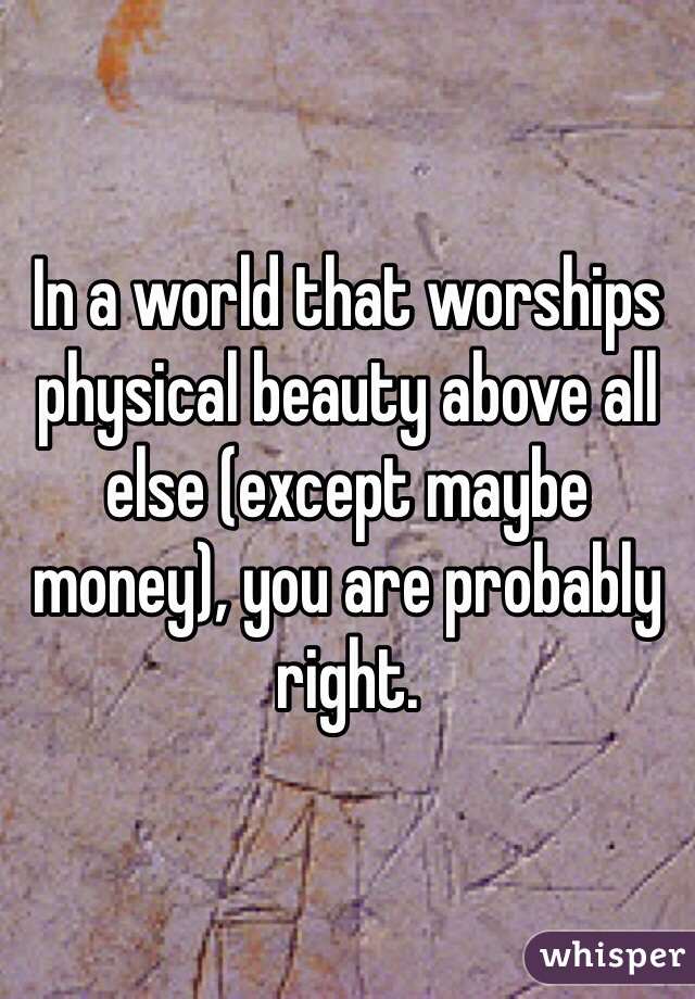 In a world that worships physical beauty above all else (except maybe money), you are probably right.