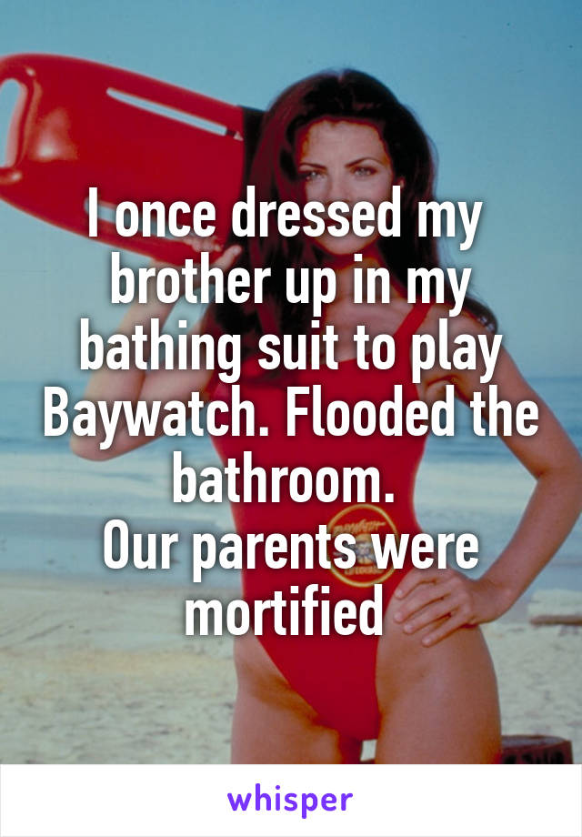 I once dressed my 
brother up in my bathing suit to play Baywatch. Flooded the bathroom. 
Our parents were mortified 