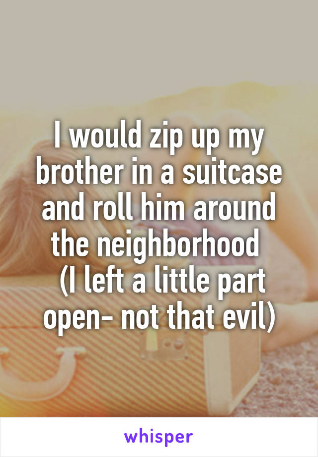I would zip up my brother in a suitcase and roll him around the neighborhood 
 (I left a little part open- not that evil)