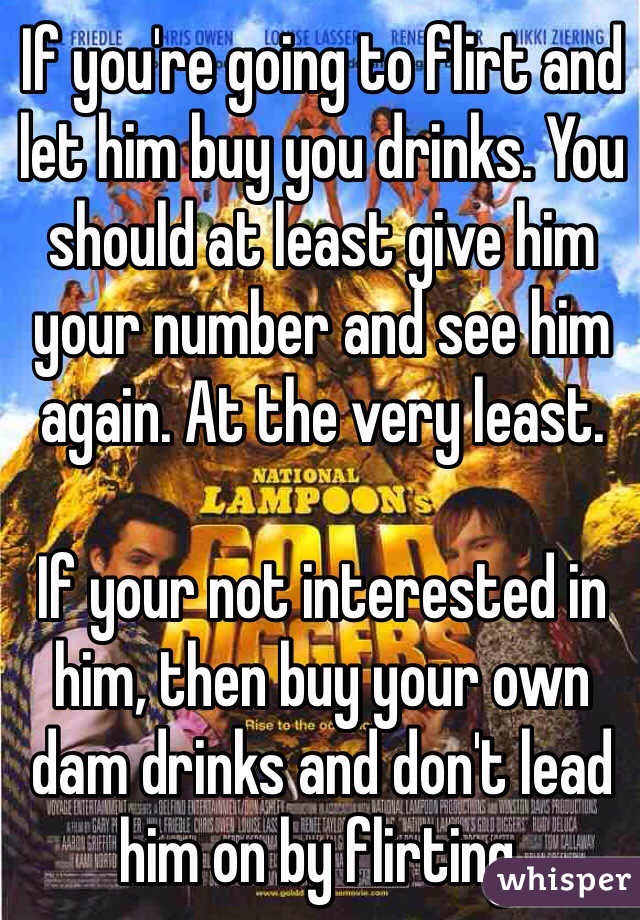 If you're going to flirt and let him buy you drinks. You should at least give him your number and see him again. At the very least.

If your not interested in him, then buy your own dam drinks and don't lead him on by flirting. 