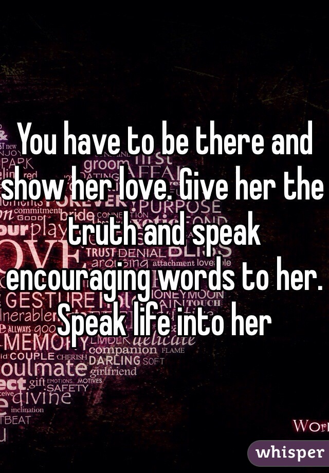 You have to be there and show her love. Give her the truth and speak encouraging words to her. Speak life into her