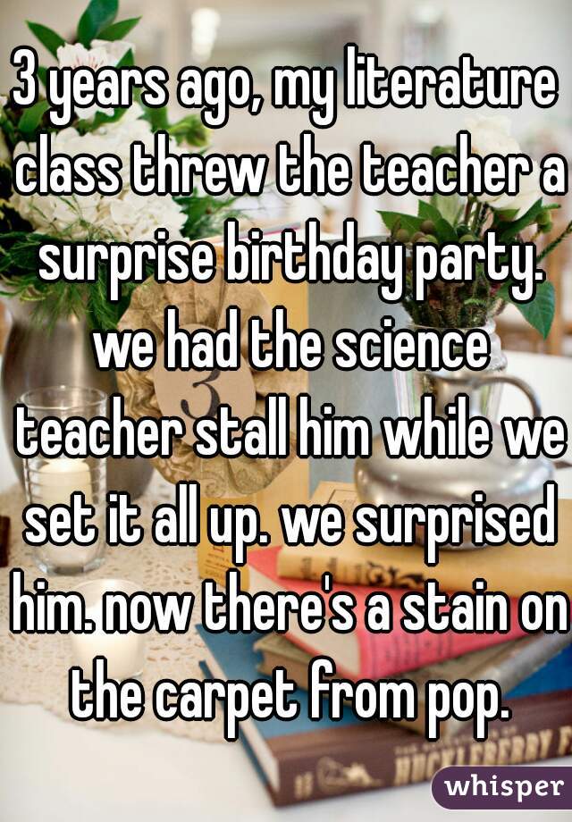 3 years ago, my literature class threw the teacher a surprise birthday party. we had the science teacher stall him while we set it all up. we surprised him. now there's a stain on the carpet from pop.