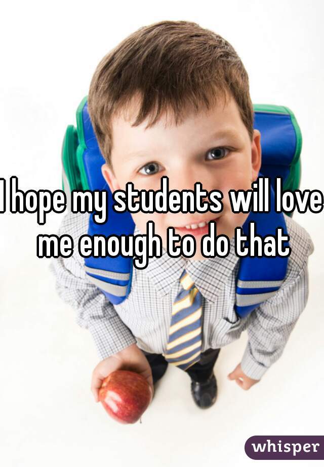 I hope my students will love me enough to do that