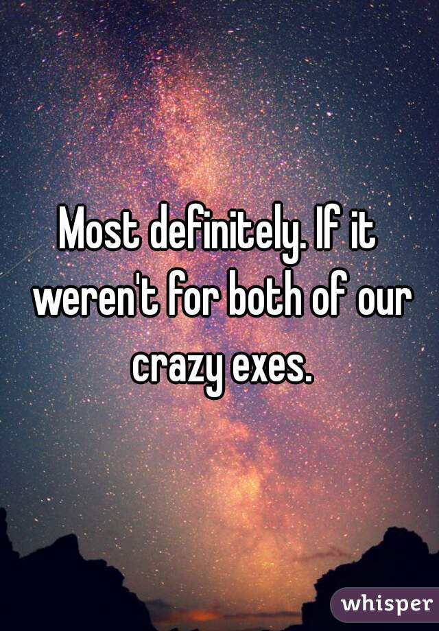Most definitely. If it weren't for both of our crazy exes.