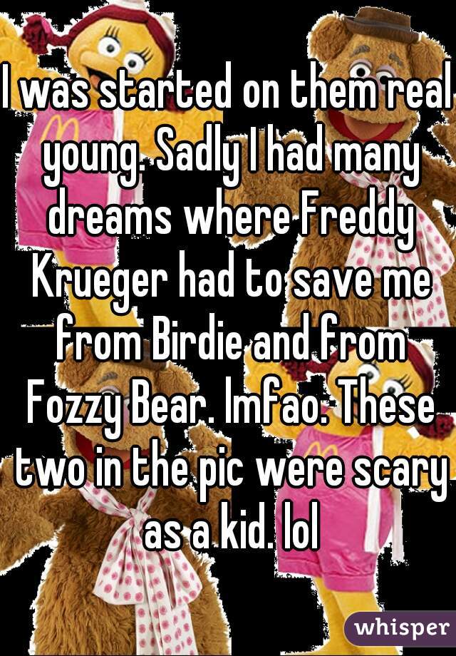 I was started on them real young. Sadly I had many dreams where Freddy Krueger had to save me from Birdie and from Fozzy Bear. lmfao. These two in the pic were scary as a kid. lol