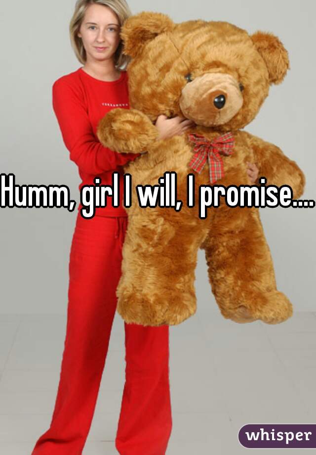 Humm, girl I will, I promise....   