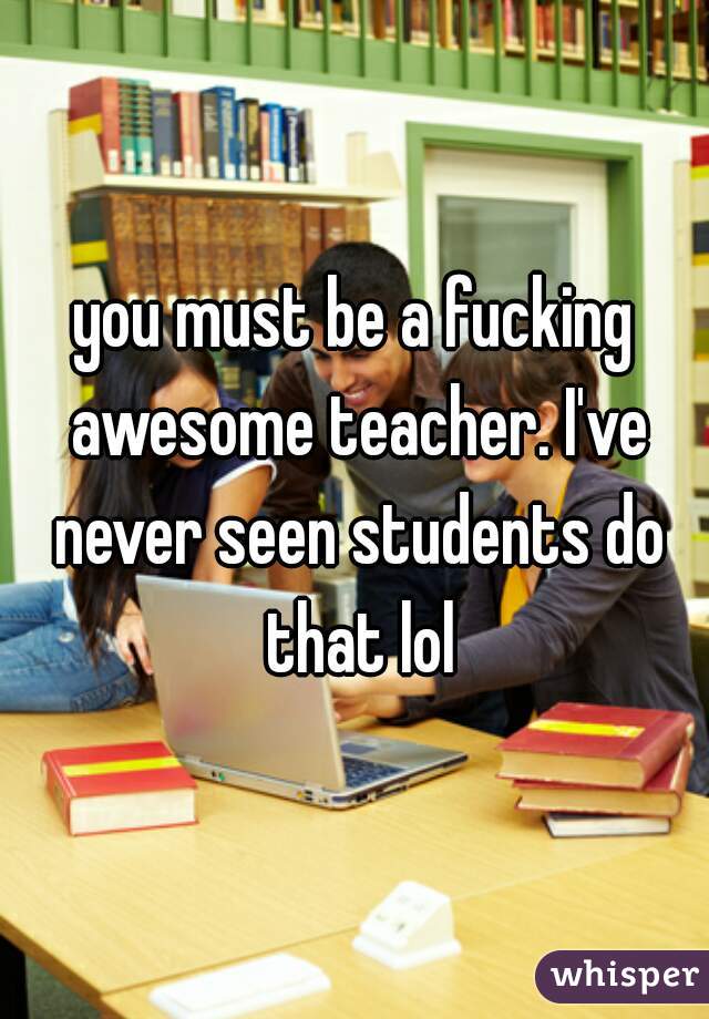you must be a fucking awesome teacher. I've never seen students do that lol