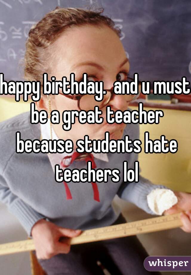 happy birthday.  and u must be a great teacher because students hate teachers lol