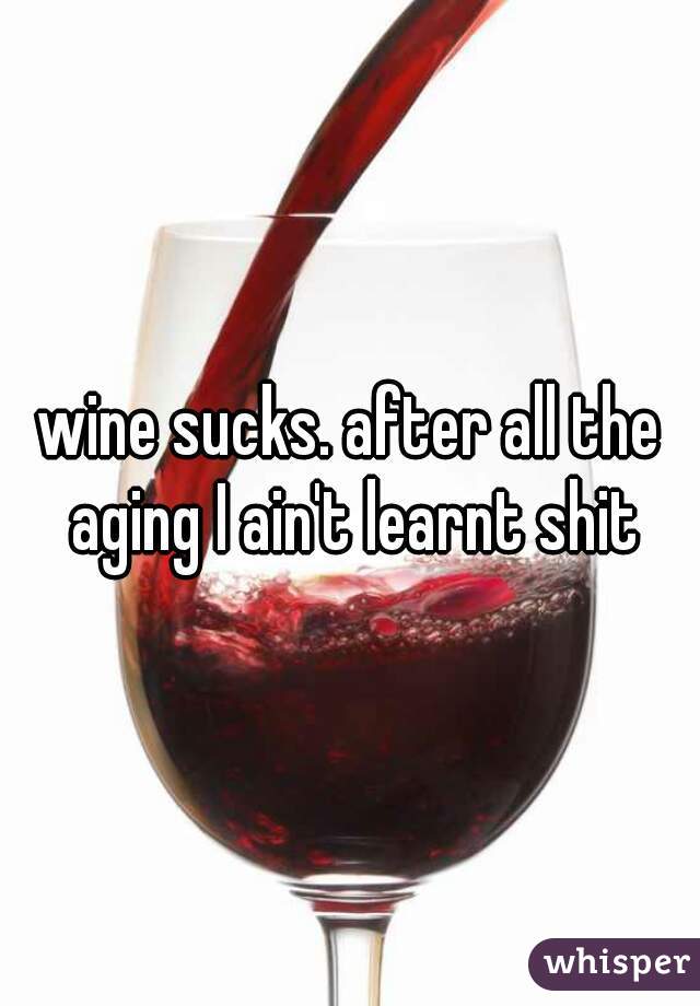 wine sucks. after all the aging I ain't learnt shit