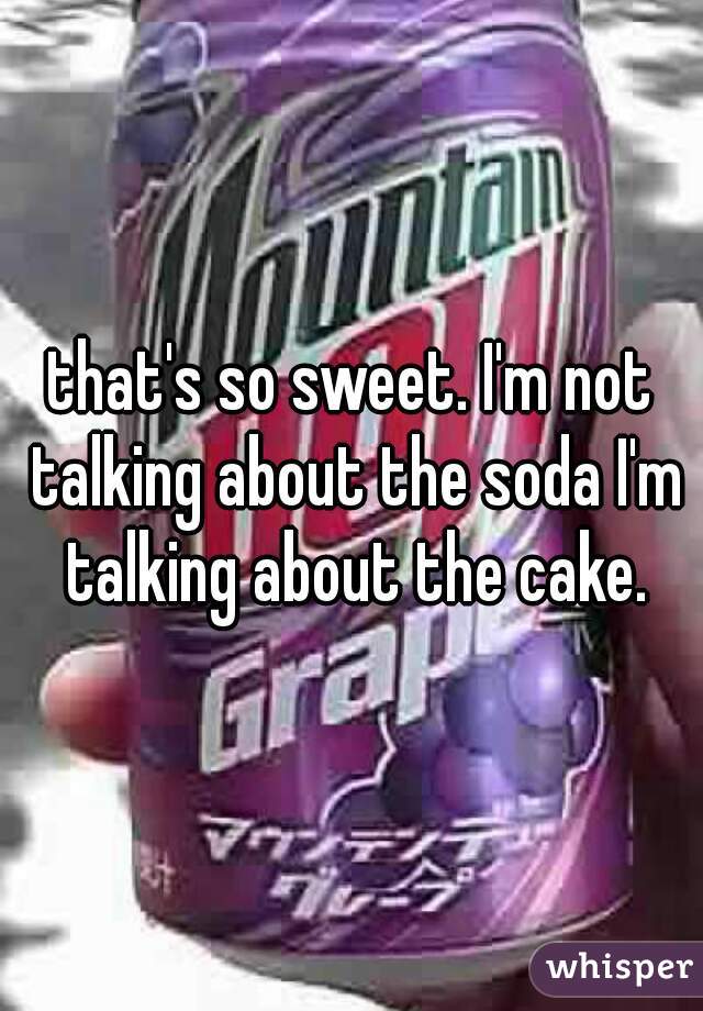 that's so sweet. I'm not talking about the soda I'm talking about the cake.