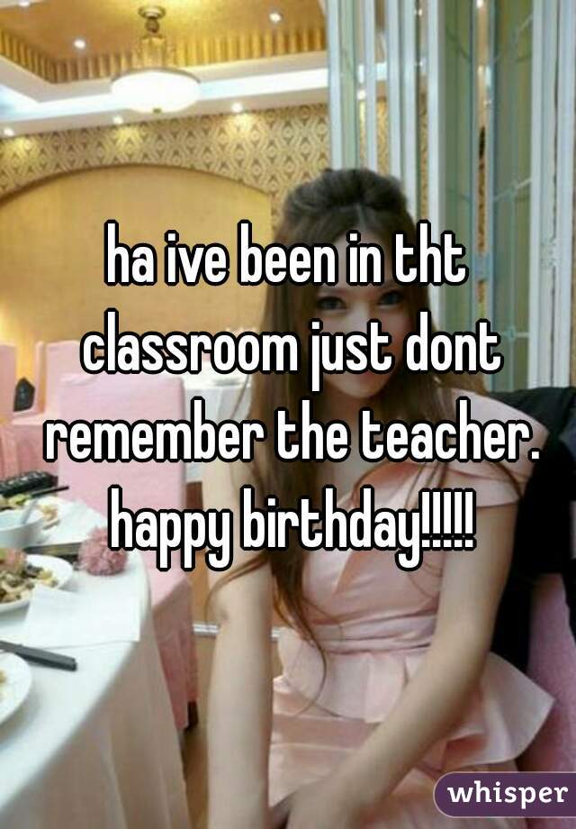 ha ive been in tht classroom just dont remember the teacher. happy birthday!!!!!