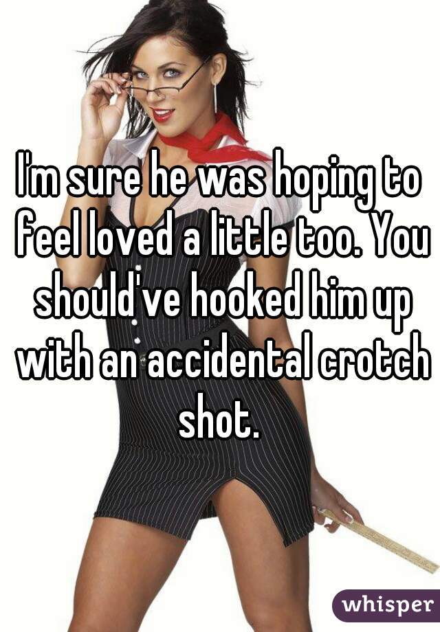 I'm sure he was hoping to feel loved a little too. You should've hooked him up with an accidental crotch shot. 