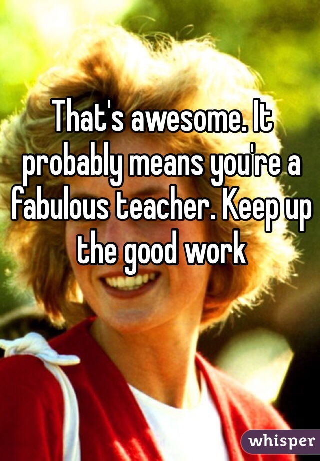 That's awesome. It probably means you're a fabulous teacher. Keep up the good work 