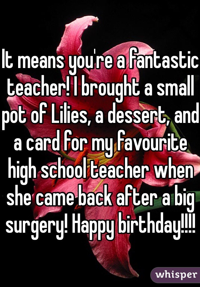 It means you're a fantastic teacher! I brought a small pot of Lilies, a dessert, and a card for my favourite high school teacher when she came back after a big surgery! Happy birthday!!!!