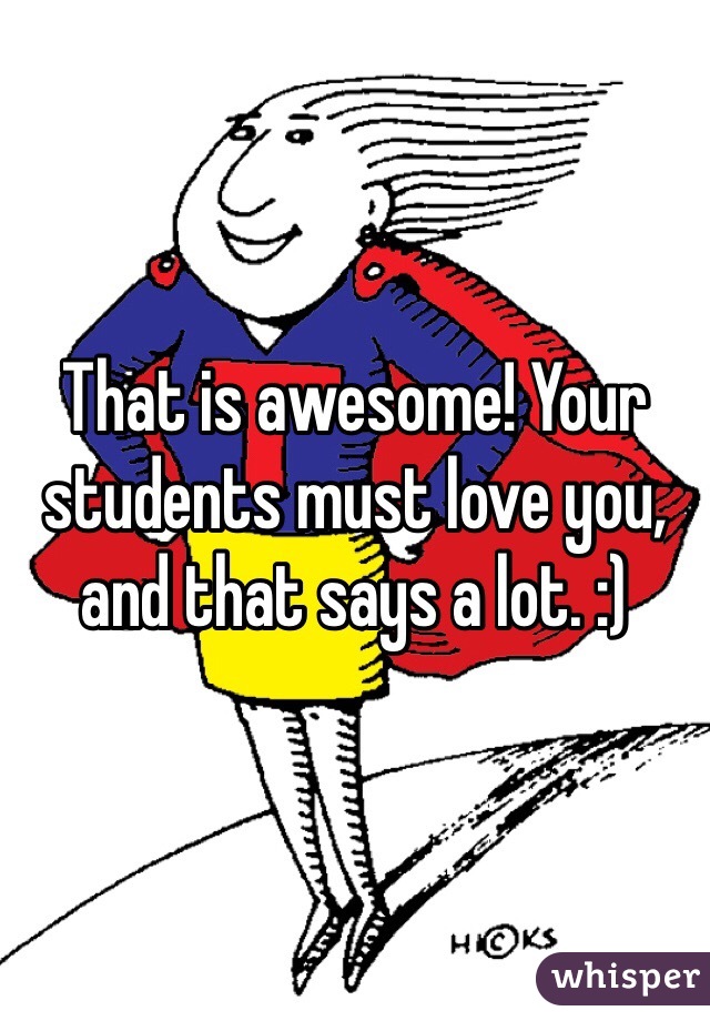 That is awesome! Your students must love you, and that says a lot. :)