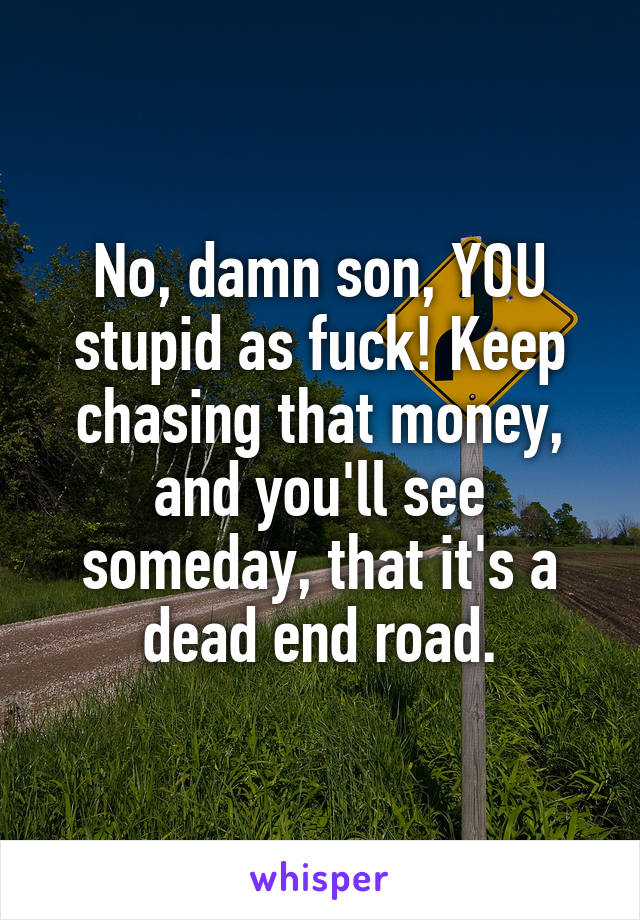 No, damn son, YOU stupid as fuck! Keep chasing that money, and you'll see someday, that it's a dead end road.