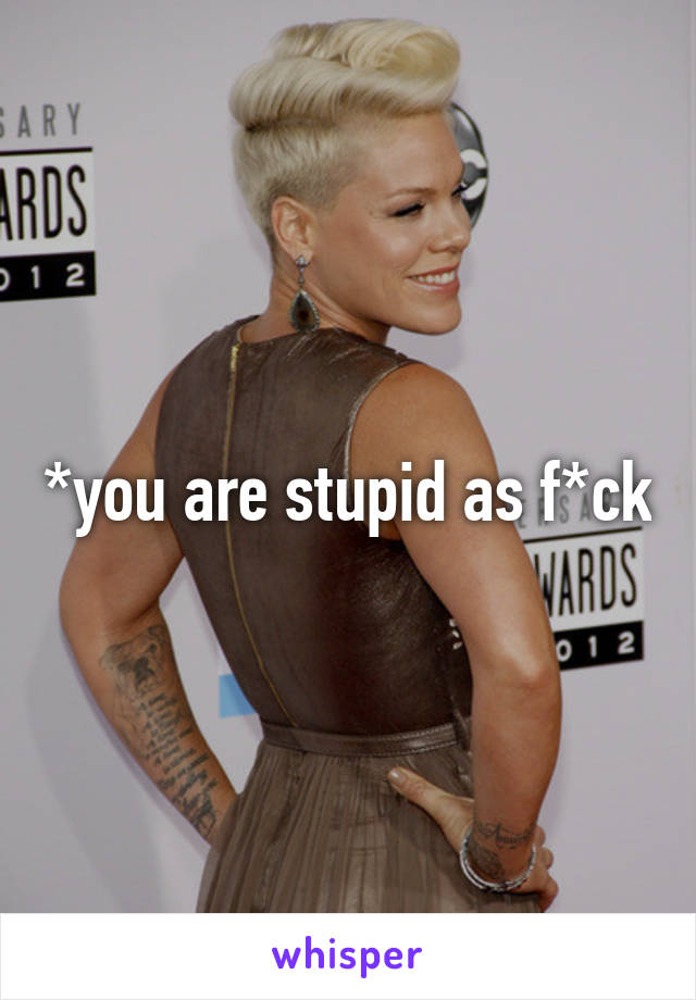 *you are stupid as f*ck