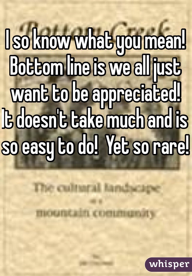 I so know what you mean!  Bottom line is we all just want to be appreciated!  It doesn't take much and is so easy to do!  Yet so rare!