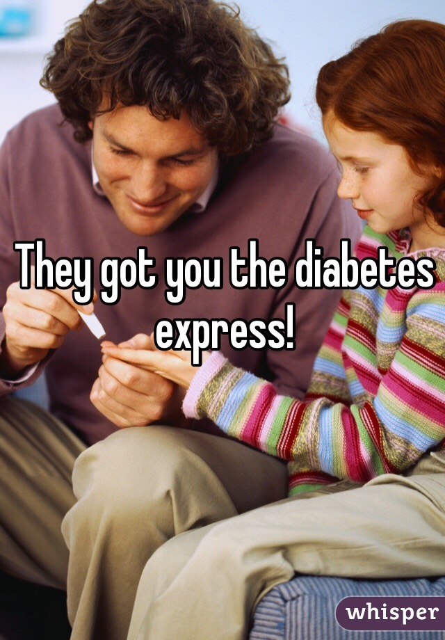 They got you the diabetes express!