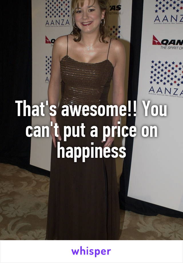 That's awesome!! You can't put a price on happiness