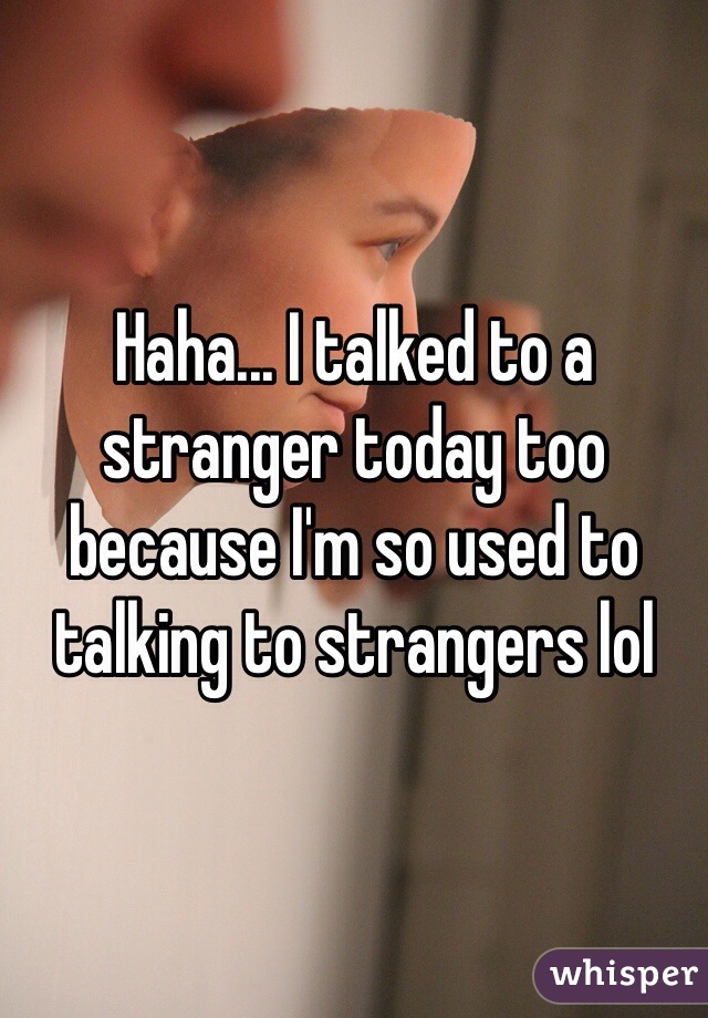 Haha... I talked to a stranger today too because I'm so used to talking to strangers lol