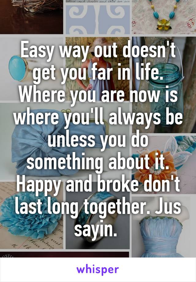 Easy way out doesn't get you far in life. Where you are now is where you'll always be unless you do something about it. Happy and broke don't last long together. Jus sayin. 