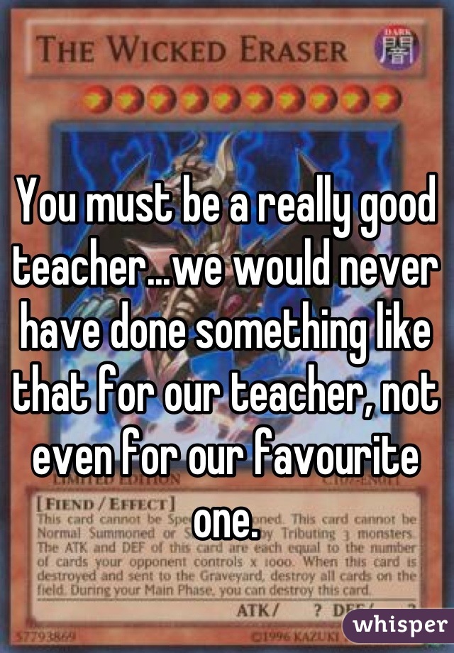 You must be a really good teacher...we would never have done something like that for our teacher, not even for our favourite one.
