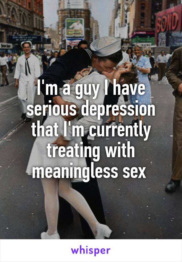 I'm a guy I have serious depression that I'm currently treating with meaningless sex 