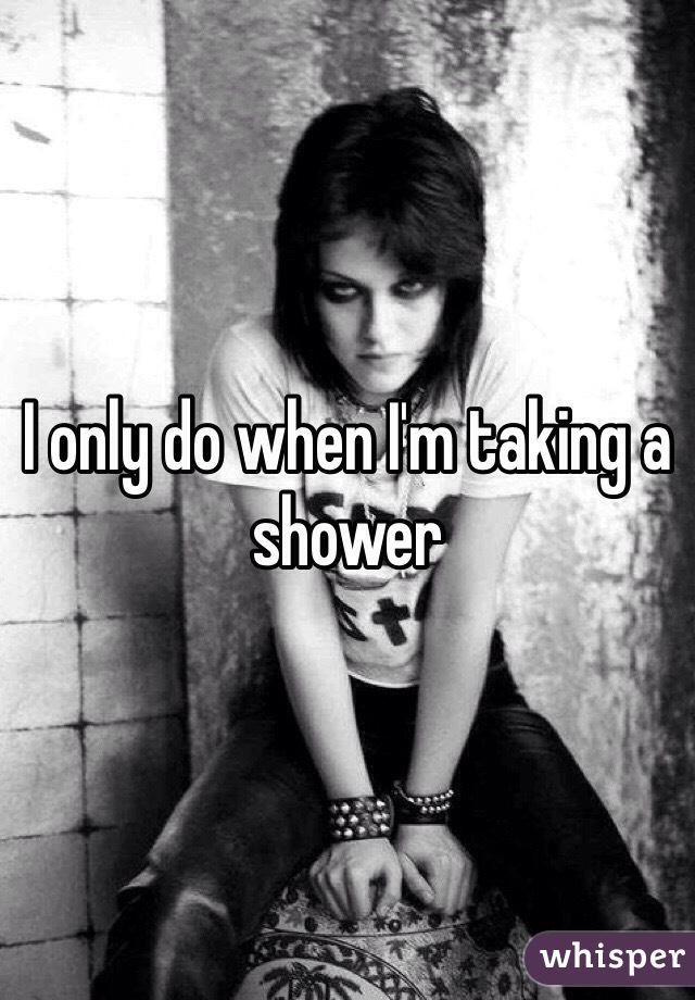 I only do when I'm taking a shower 