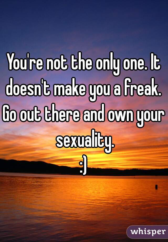 You're not the only one. It doesn't make you a freak. 
Go out there and own your sexuality.
:)