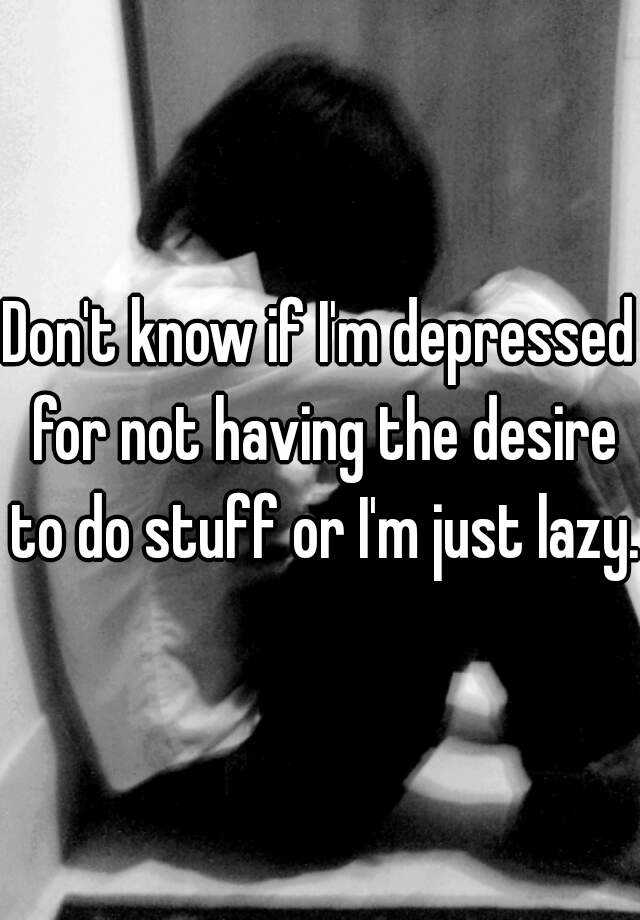 don-t-know-if-i-m-depressed-for-not-having-the-desire-to-do-stuff-or-i