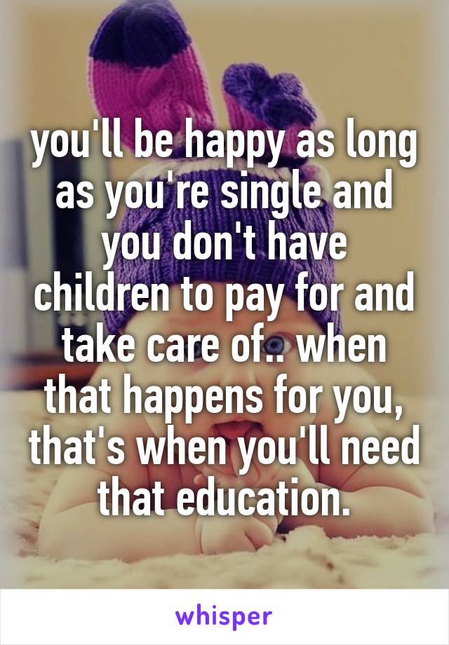 you'll be happy as long as you're single and you don't have children to pay for and take care of.. when that happens for you, that's when you'll need that education.