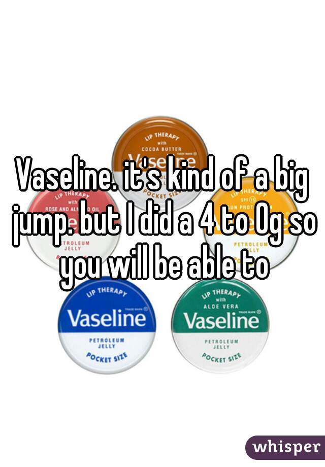 Vaseline. it's kind of a big jump. but I did a 4 to 0g so you will be able to