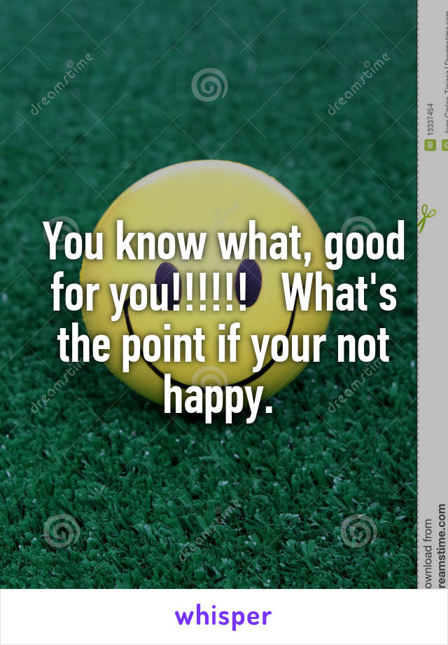 You know what, good for you!!!!!!   What's the point if your not happy. 