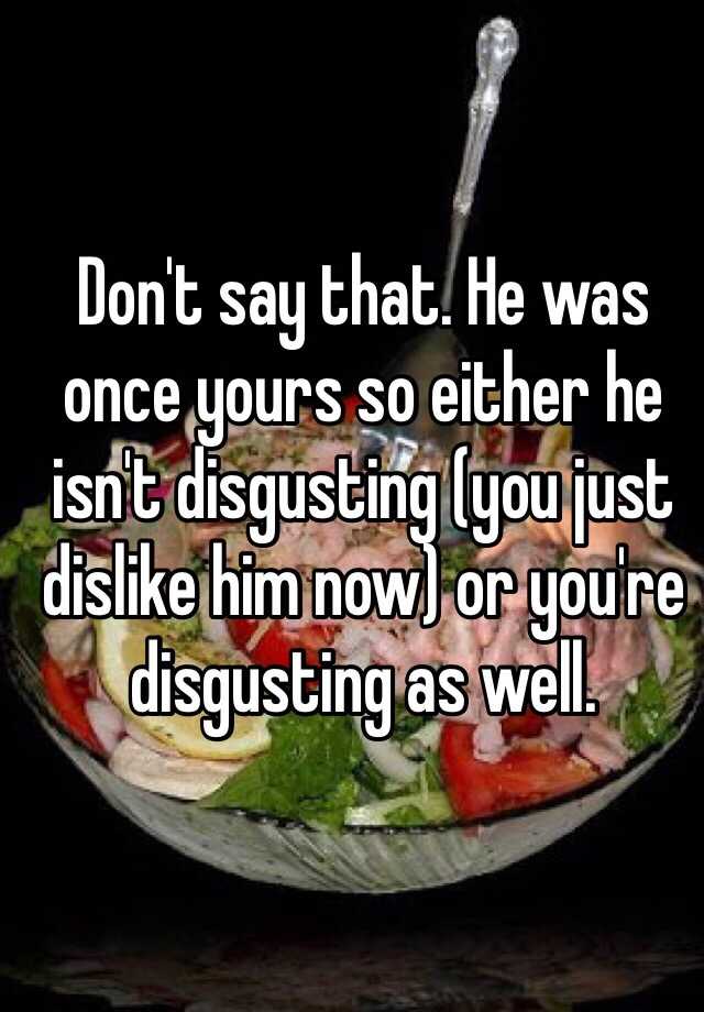 don-t-say-that-he-was-once-yours-so-either-he-isn-t-disgusting-you