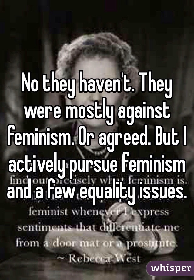 No they haven't. They were mostly against feminism. Or agreed. But I actively pursue feminism and a few equality issues.