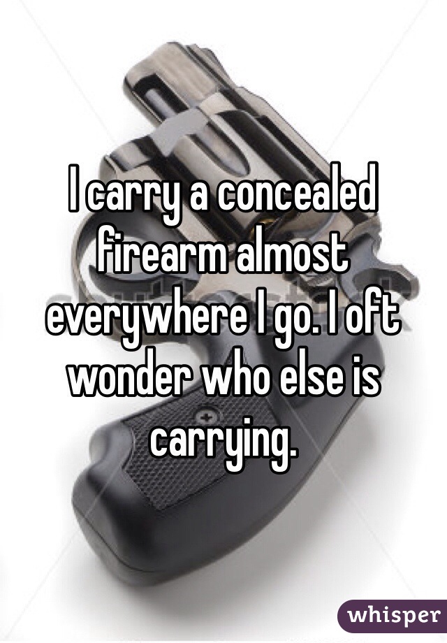 I carry a concealed firearm almost everywhere I go. I oft wonder who else is carrying. 