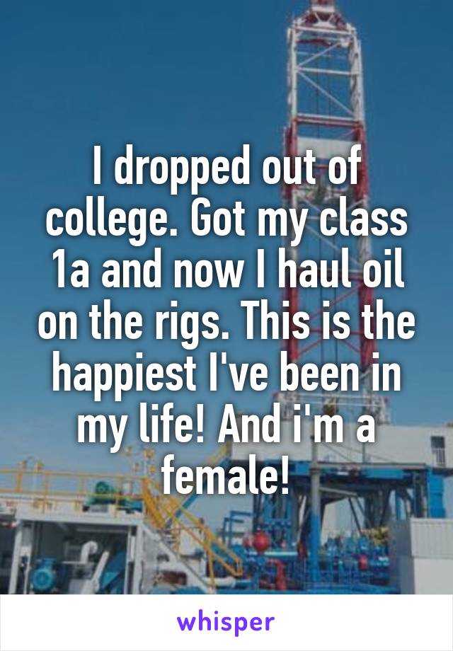 I dropped out of college. Got my class 1a and now I haul oil on the rigs. This is the happiest I've been in my life! And i'm a female!