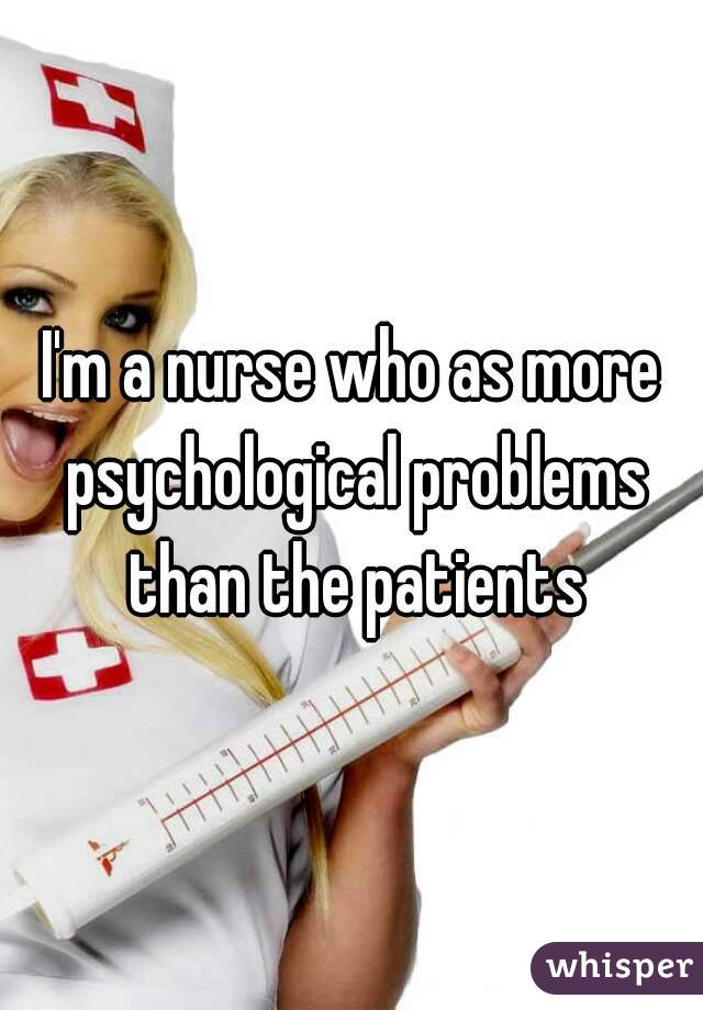 I'm a nurse who as more psychological problems than the patients