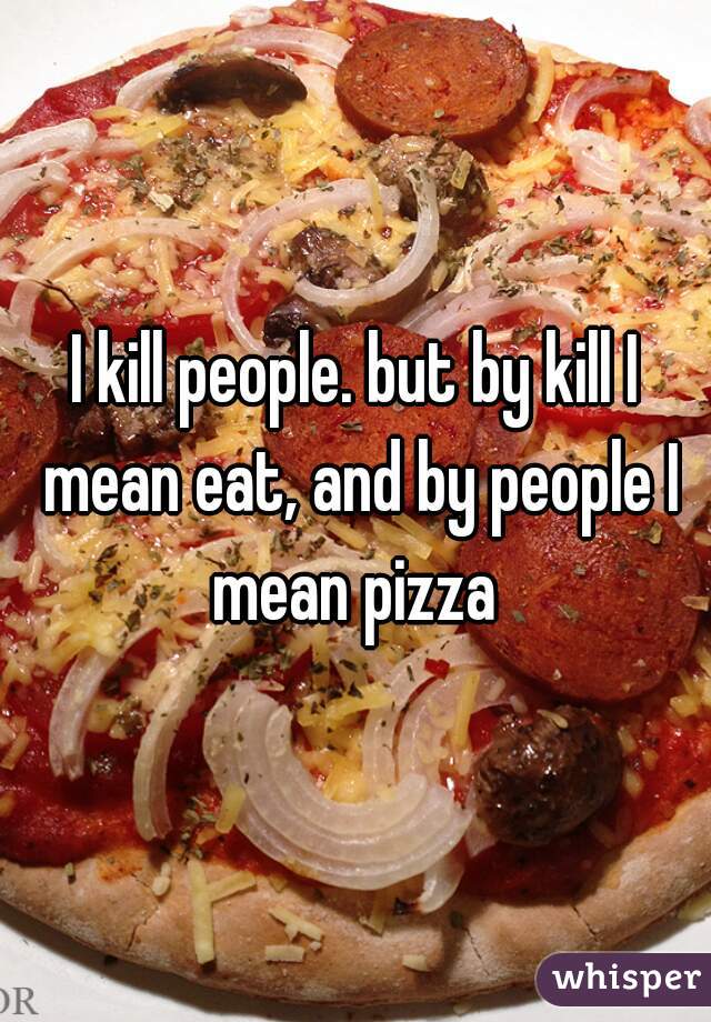 I kill people. but by kill I mean eat, and by people I mean pizza 