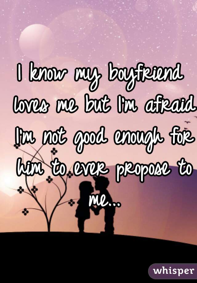 I know my boyfriend loves me but I'm afraid I'm not good enough for him to ever propose to me...