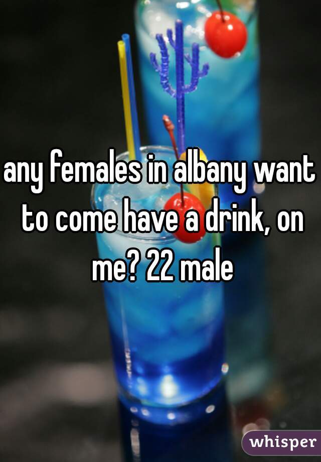 any females in albany want to come have a drink, on me? 22 male