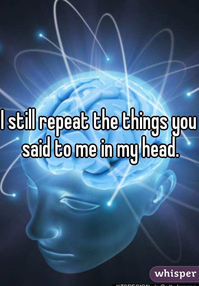 I still repeat the things you said to me in my head.