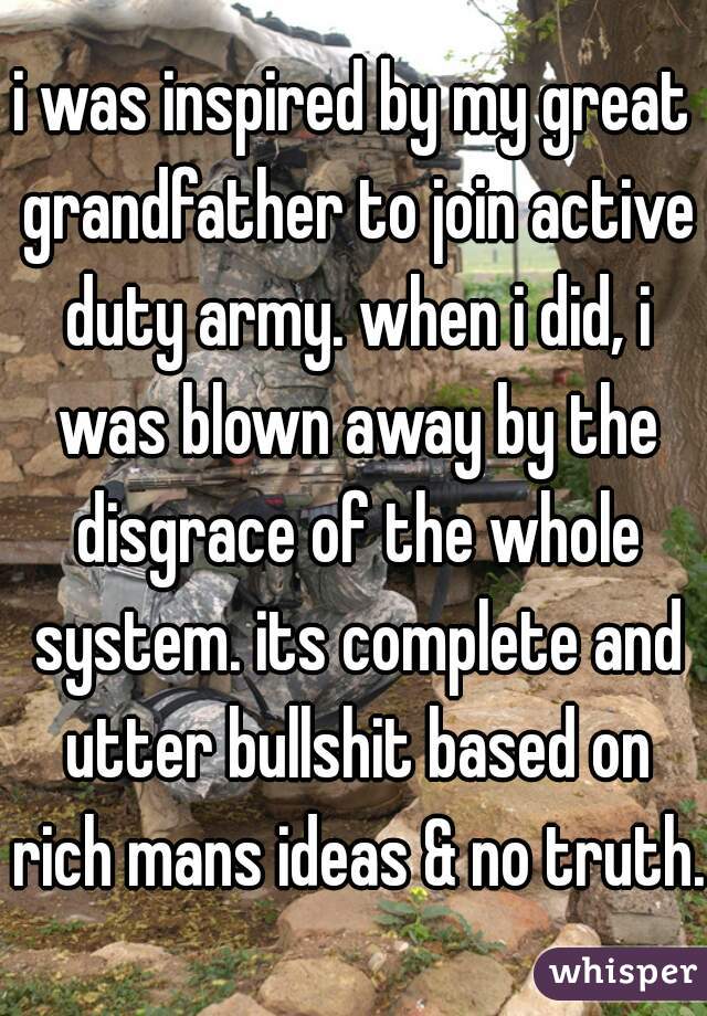 i was inspired by my great grandfather to join active duty army. when i did, i was blown away by the disgrace of the whole system. its complete and utter bullshit based on rich mans ideas & no truth.