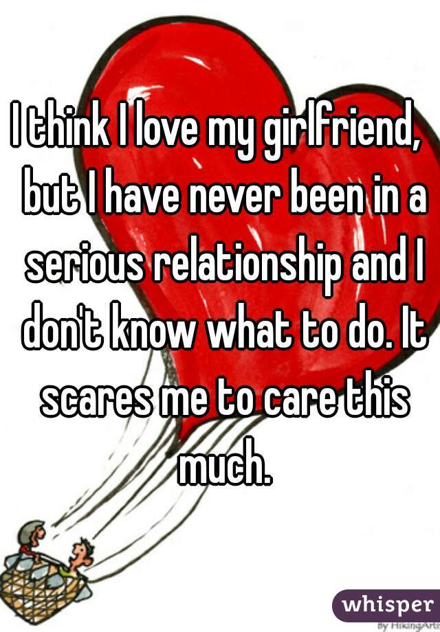 I think I love my girlfriend,  but I have never been in a serious relationship and I don't know what to do. It scares me to care this much.