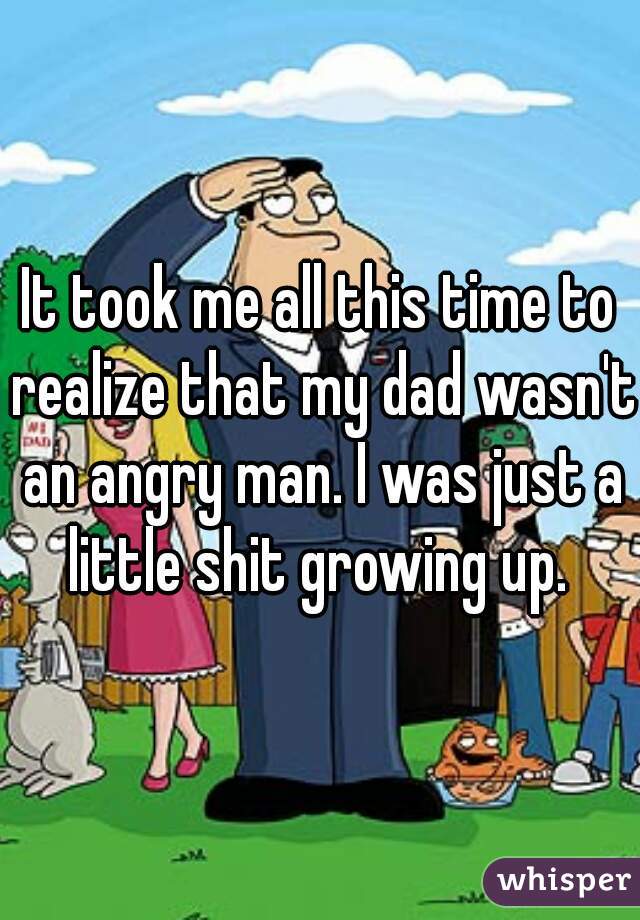 It took me all this time to realize that my dad wasn't an angry man. I was just a little shit growing up. 