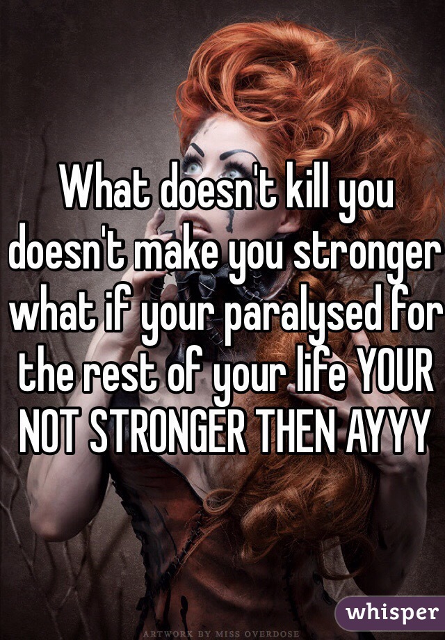 What doesn't kill you doesn't make you stronger what if your paralysed for the rest of your life YOUR NOT STRONGER THEN AYYY 