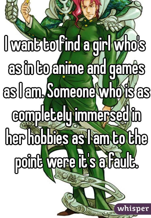 I want to find a girl who's as in to anime and games as I am. Someone who is as completely immersed in her hobbies as I am to the point were it's a fault.